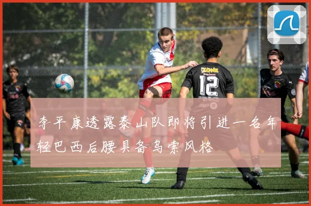 李平康透露泰山队即将引进一名年轻巴西后腰具备乌索风格