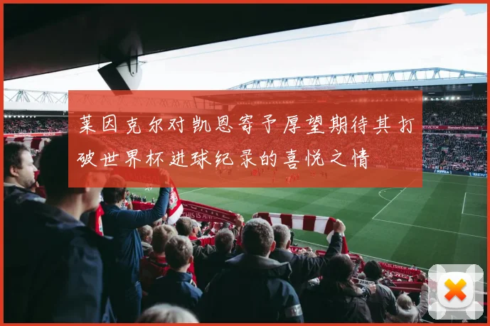 莱因克尔对凯恩寄予厚望期待其打破世界杯进球纪录的喜悦之情