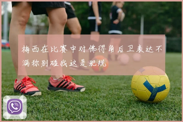 梅西在比赛中对佛得角后卫表达不满称别碰我这是犯规