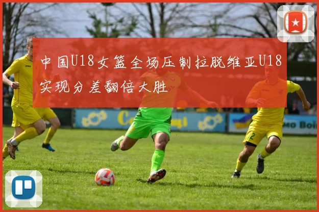 中国U18女篮全场压制拉脱维亚U18实现分差翻倍大胜