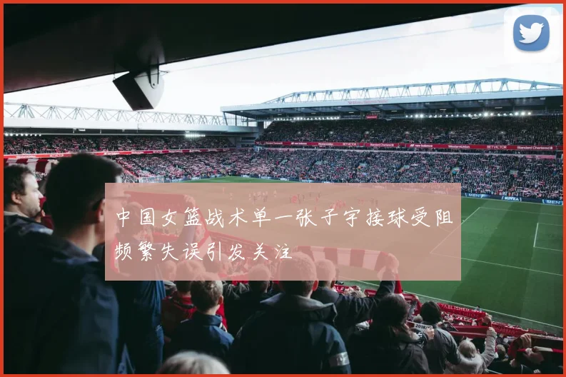 中国女篮战术单一张子宇接球受阻频繁失误引发关注
