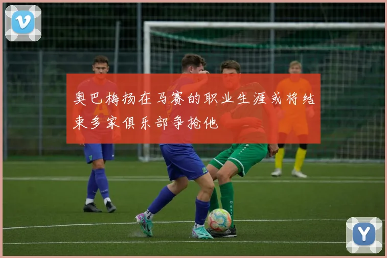 奥巴梅扬在马赛的职业生涯或将结束多家俱乐部争抢他