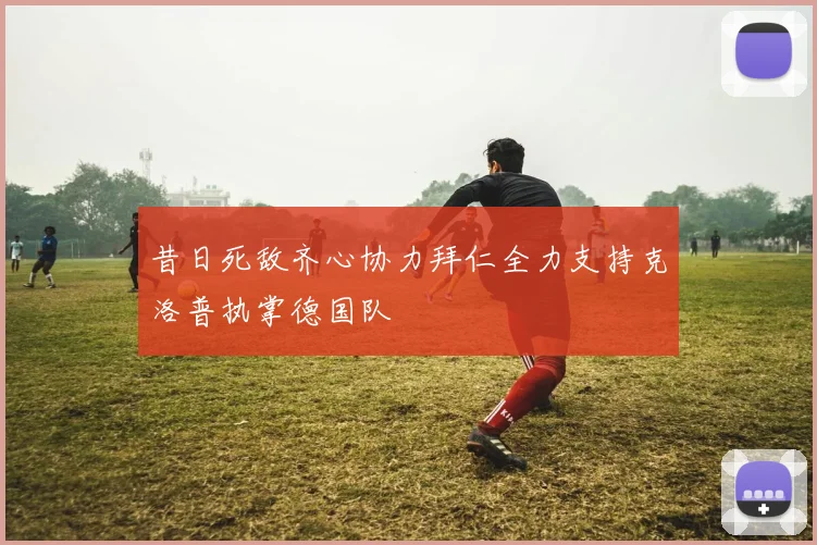 昔日死敌齐心协力拜仁全力支持克洛普执掌德国队