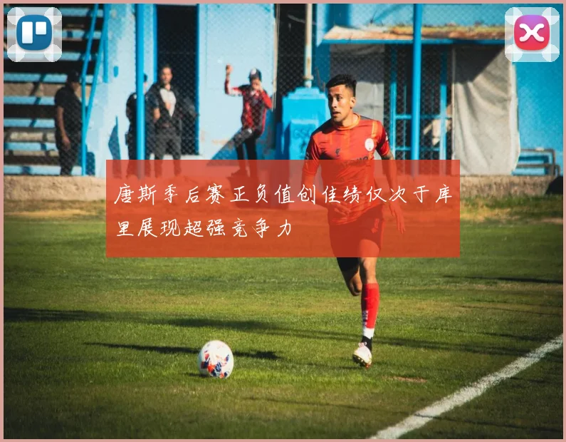 唐斯季后赛正负值创佳绩仅次于库里展现超强竞争力
