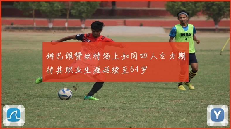 姆巴佩赞坎特场上如同四人合力期待其职业生涯延续至64岁