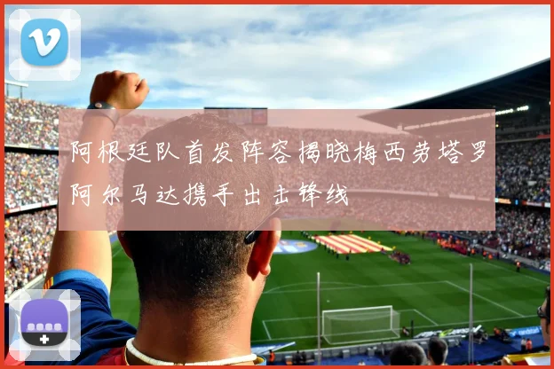 阿根廷队首发阵容揭晓梅西劳塔罗阿尔马达携手出击锋线