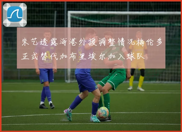 朱艺透露海港外援调整情况梅伦多正式替代加布里埃尔加入球队
