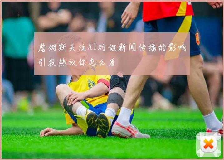 詹姆斯关注AI对假新闻传播的影响引发热议你怎么看