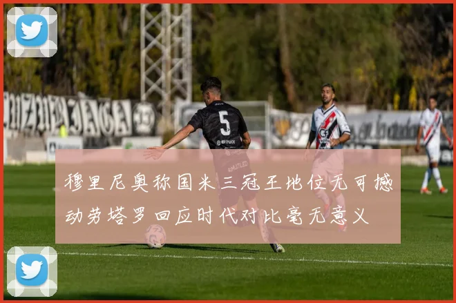 穆里尼奥称国米三冠王地位无可撼动劳塔罗回应时代对比毫无意义