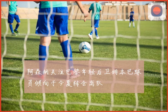 阿森纳关注巴黎年轻后卫姆本巴球员倾向于今夏转会离队