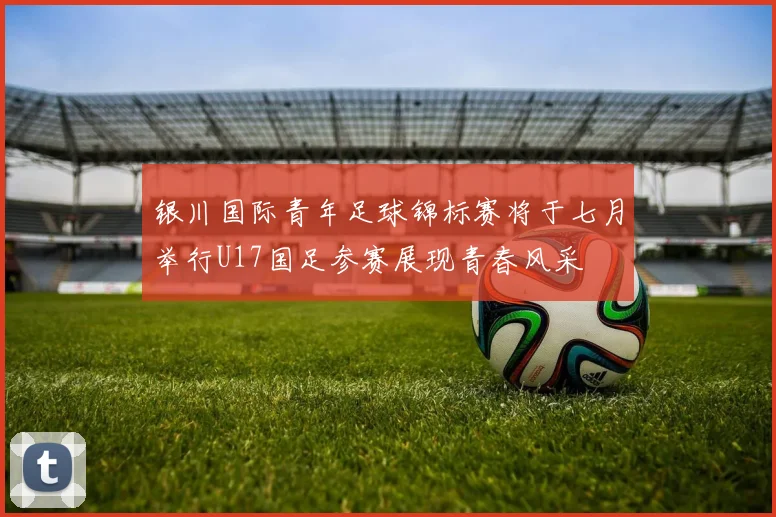 银川国际青年足球锦标赛将于七月举行U17国足参赛展现青春风采